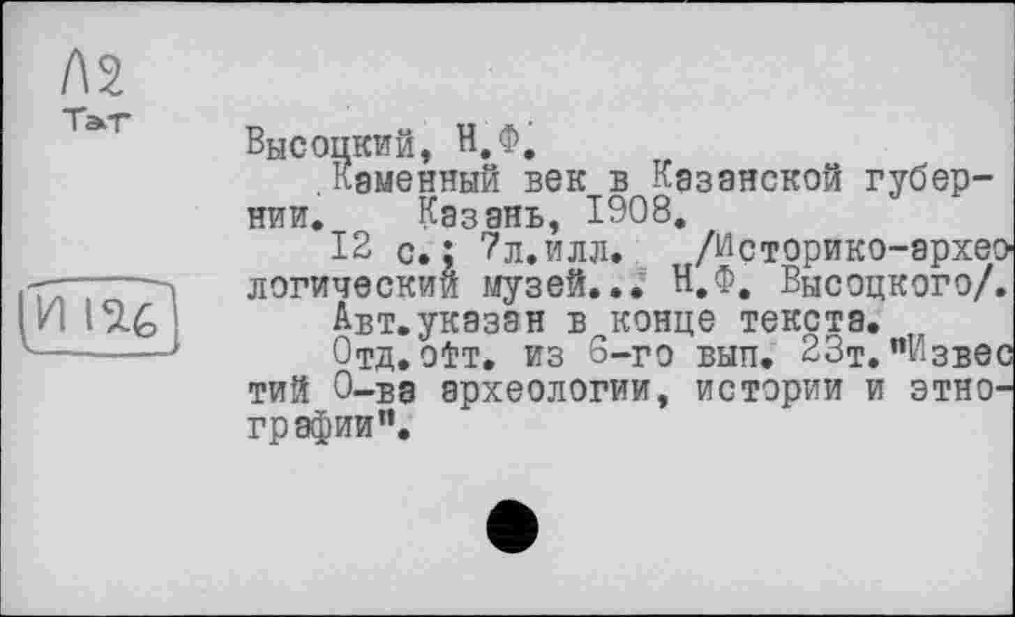 ﻿Л2
Высоцкий, Н.Ф.
.каменный век в Казанской губернии. Казань, 1908.
12 с.; ?л.илл.	/Историко-архео
логический музей... Н.Ф. Высоцкого/.
Авт.указан в конце текста.
Отд.otT. из 6-го вып. 23т."Извес тий О-ва археологии, истории и этнографии*’.